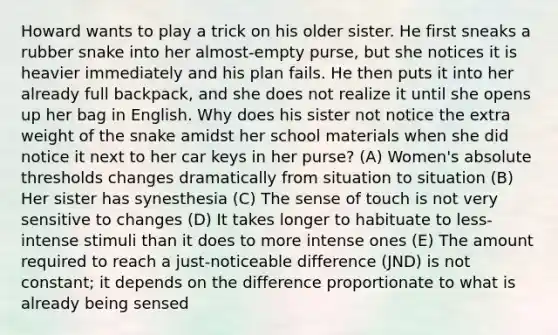 Howard wants to play a trick on his older sister. He first sneaks a rubber snake into her almost-empty purse, but she notices it is heavier immediately and his plan fails. He then puts it into her already full backpack, and she does not realize it until she opens up her bag in English. Why does his sister not notice the extra weight of the snake amidst her school materials when she did notice it next to her car keys in her purse? (A) Women's absolute thresholds changes dramatically from situation to situation (B) Her sister has synesthesia (C) The sense of touch is not very sensitive to changes (D) It takes longer to habituate to less-intense stimuli than it does to more intense ones (E) The amount required to reach a just-noticeable difference (JND) is not constant; it depends on the difference proportionate to what is already being sensed