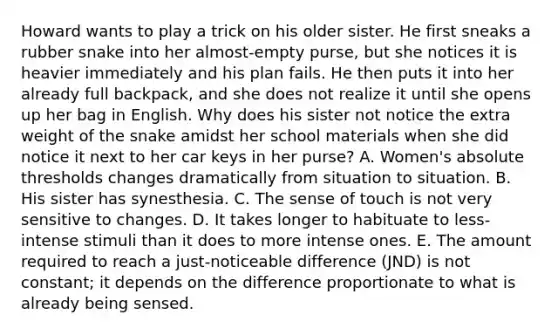 Howard wants to play a trick on his older sister. He first sneaks a rubber snake into her almost-empty purse, but she notices it is heavier immediately and his plan fails. He then puts it into her already full backpack, and she does not realize it until she opens up her bag in English. Why does his sister not notice the extra weight of the snake amidst her school materials when she did notice it next to her car keys in her purse? A. Women's absolute thresholds changes dramatically from situation to situation. B. His sister has synesthesia. C. The sense of touch is not very sensitive to changes. D. It takes longer to habituate to less-intense stimuli than it does to more intense ones. E. The amount required to reach a just-noticeable difference (JND) is not constant; it depends on the difference proportionate to what is already being sensed.