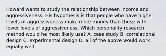 Howard wants to study the relationship between income and aggressiveness. His hypothesis is that people who have higher levels of aggressiveness make more money than those with lower levels of aggressiveness. Which personality research method would he most likely use? A. case study B. correlational design C. experimental design D. all of the above would work equally well