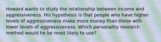 Howard wants to study the relationship between income and aggressiveness. His hypothesis is that people who have higher levels of aggressiveness make more money than those with lower levels of aggressiveness. Which personality research method would he be most likely to use?