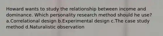 Howard wants to study the relationship between income and dominance. Which personality research method should he use? a.Correlational design b.Experimental design c.The case study method d.Naturalistic observation