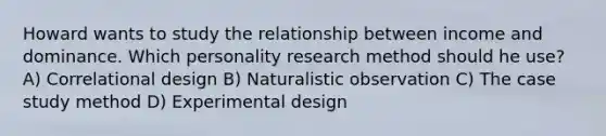 Howard wants to study the relationship between income and dominance. Which personality research method should he use? A) Correlational design B) Naturalistic observation C) The case study method D) Experimental design