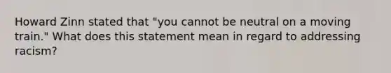 Howard Zinn stated that "you cannot be neutral on a moving train." What does this statement mean in regard to addressing racism?