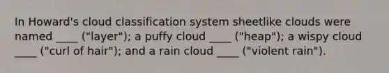 In Howard's cloud classification system sheetlike clouds were named ____ ("layer"); a puffy cloud ____ ("heap"); a wispy cloud ____ ("curl of hair"); and a rain cloud ____ ("violent rain").