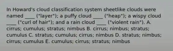 ​In Howard's cloud classification system sheetlike clouds were named ____ ("layer"); a puffy cloud ____ ("heap"); a wispy cloud ____ ("curl of hair"); and a rain cloud ____ ("violent rain"). A. cirrus; cumulus; stratus; nimbus ​B. cirrus; nimbus; stratus; cumulus ​C. stratus; cumulus; cirrus; nimbus ​D. stratus; nimbus; cirrus; cumulus ​E. cumulus; cirrus; stratus; nimbus