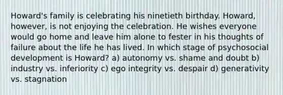 Howard's family is celebrating his ninetieth birthday. Howard, however, is not enjoying the celebration. He wishes everyone would go home and leave him alone to fester in his thoughts of failure about the life he has lived. In which stage of psychosocial development is Howard? a) autonomy vs. shame and doubt b) industry vs. inferiority c) ego integrity vs. despair d) generativity vs. stagnation