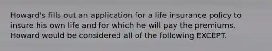 Howard's fills out an application for a life insurance policy to insure his own life and for which he will pay the premiums. Howard would be considered all of the following EXCEPT.