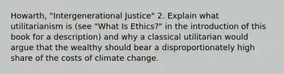 Howarth, "Intergenerational Justice" 2. Explain what utilitarianism is (see "What Is Ethics?" in the introduction of this book for a description) and why a classical utilitarian would argue that the wealthy should bear a disproportionately high share of the costs of climate change.