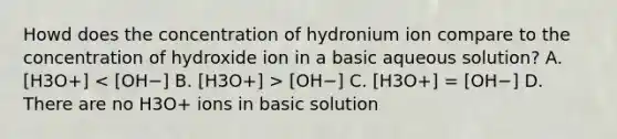 Howd does the concentration of hydronium ion compare to the concentration of hydroxide ion in a basic aqueous solution? A. [H3O+] [OH−] C. [H3O+] = [OH−] D. There are no H3O+ ions in basic solution