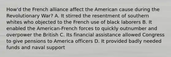 How'd the French alliance affect the American cause during the Revolutionary War? A. It stirred the resentment of southern whites who objected to the French use of black laborers B. It enabled the American-French forces to quickly outnumber and overpower the British C. Its financial assistance allowed Congress to give pensions to America officers D. It provided badly needed funds and naval support