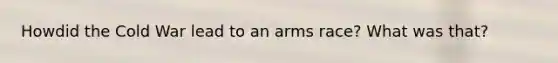 Howdid the Cold War lead to an arms race? What was that?