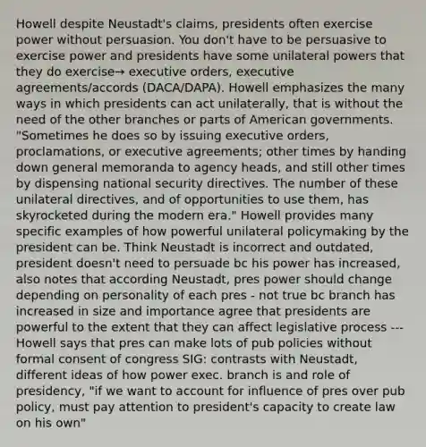 Howell despite Neustadt's claims, presidents often exercise power without persuasion. You don't have to be persuasive to exercise power and presidents have some unilateral powers that they do exercise→ executive orders, executive agreements/accords (DACA/DAPA). Howell emphasizes the many ways in which presidents can act unilaterally, that is without the need of the other branches or parts of American governments. "Sometimes he does so by issuing executive orders, proclamations, or executive agreements; other times by handing down general memoranda to agency heads, and still other times by dispensing national security directives. The number of these unilateral directives, and of opportunities to use them, has skyrocketed during the modern era." Howell provides many specific examples of how powerful unilateral policymaking by the president can be. Think Neustadt is incorrect and outdated, president doesn't need to persuade bc his power has increased, also notes that according Neustadt, pres power should change depending on personality of each pres - not true bc branch has increased in size and importance agree that presidents are powerful to the extent that they can affect legislative process --- Howell says that pres can make lots of pub policies without formal consent of congress SIG: contrasts with Neustadt, different ideas of how power exec. branch is and role of presidency, "if we want to account for influence of pres over pub policy, must pay attention to president's capacity to create law on his own"