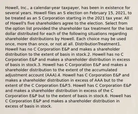 Howell, Inc., a calendar-year taxpayer, has been in existence for several years. Howell files an S election on February 15, 2021, to be treated as an S Corporation starting in the 2021 tax year. All of Howell's five shareholders agree to the election. Select from the option list provided the shareholder tax treatment for the last dollar distributed for each of the following situations regarding shareholder distributions by Howell. Each choice may be used once, more than once, or not at all. DistributionTreatment1. Howell has no C Corporation E&P and makes a shareholder distribution to the extent of basis in stock.2. Howell has no C Corporation E&P and makes a shareholder distribution in excess of basis in stock.3. Howell has C Corporation E&P and makes a shareholder distribution to the extent of the accumulated adjustment account (AAA).4. Howell has C Corporation E&P and makes a shareholder distribution in excess of AAA but to the extent of the C Corporation E&P.5. Howell has C Corporation E&P and makes a shareholder distribution in excess of the C Corporation E&P but to the extent of basis in stock.6. Howell has C Corporation E&P and makes a shareholder distribution in excess of basis in stock.