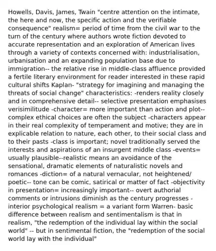 Howells, Davis, James, Twain "centre attention on the intimate, the here and now, the specific action and the verifiable consequence" realism= period of time from the civil war to the turn of the century where authors wrote fiction devoted to accurate representation and an exploration of American lives through a variety of contexts concerned with: industrialisation, urbanisation and an expanding population base due to immigration-- the relative rise in middle-class affluence provided a fertile literary environment for reader interested in these rapid cultural shifts Kaplan- "strategy for imagining and managing the threats of social change" characteristics: -renders reality closely and in comprehensive detail-- selective presentation emphasises verisimilitude -character= more important than action and plot-- complex ethical choices are often the subject -characters appear in their real complexity of temperament and motive; they are in explicable relation to nature, each other, to their social class and to their pasts -class is important; novel traditionally served the interests and aspirations of an insurgent middle class -events= usually plausible--realistic means an avoidance of the sensational, dramatic elements of naturalistic novels and romances -diction= of a natural vernacular, not heightened/ poetic-- tone can be comic, satirical or matter of fact -objectivity in presentation= increasingly important-- overt authorial comments or intrusions diminish as the century progresses -interior psychological realism = a variant form Warren- basic difference between realism and sentimentalism is that in realism, "the redemption of the individual lay within the social world" -- but in sentimental fiction, the "redemption of the social world lay with the individual"