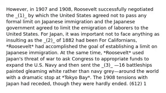 However, in 1907 and 1908, Roosevelt successfully negotiated the _(1)_ by which the United States agreed not to pass any formal limit on Japanese immigration and the Japanese government agreed to limit the emigration of laborers to the United States. For Japan, it was important not to face anything as insulting as the _(2)_ of 1882 had been For Californians, *Roosevelt* had accomplished the goal of establishing a limit on Japanese immigration. At the same time, *Roosevelt* used Japan's threat of war to ask Congress to appropriate funds to expand the U.S. Navy and then sent the _(3)_ —16 battleships painted gleaming white rather than navy grey—around the world with a dramatic stop at *Tokyo Bay*. The 1908 tensions with Japan had receded, though they were hardly ended. (612) 1