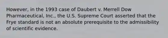 However, in the 1993 case of Daubert v. Merrell Dow Pharmaceutical, Inc., the U.S. Supreme Court asserted that the Frye standard is not an absolute prerequisite to the admissibility of scientific evidence.