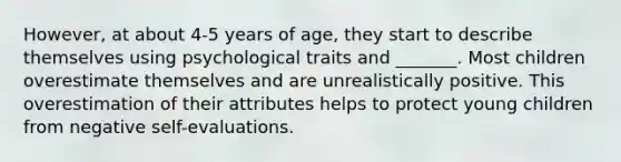 However, at about 4-5 years of age, they start to describe themselves using psychological traits and _______. Most children overestimate themselves and are unrealistically positive. This overestimation of their attributes helps to protect young children from negative self-evaluations.