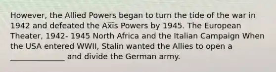 However, the Allied Powers began to turn the tide of the war in 1942 and defeated the Axis Powers by 1945. The European Theater, 1942- 1945 North Africa and the Italian Campaign When the USA entered WWII, Stalin wanted the Allies to open a ______________ and divide the German army.