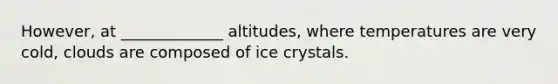 However, at _____________ altitudes, where temperatures are very cold, clouds are composed of ice crystals.