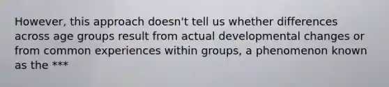 However, this approach doesn't tell us whether differences across age groups result from actual developmental changes or from common experiences within groups, a phenomenon known as the ***