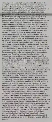 However, when assessing the significance of federalism, it should be considered that the idea of federalism has changed overtime. The relationship between the central and state governments has shifted. In the 1930s, FDR changed the idea of federalism from Dual federalism to cooperative federalism, changing the relationship between the different levels of government. Roosevelt believed that an Economic plan that centred around Washington was the only viable way to heal America. Worries about strengthen the hand of the federal government, changing the dynamic between the States and the president. Added to this has been an increased expectation of federal government in times of national crisis. In the 1930s, it was the government in Washington DC rather than those in the state capitals that offered the lead to deal with effects of the Great Depression. It may be argued that, in the decades that followed, there was a greater assumed role for central government than there had been before. In foreign policy too, the increased salience of central government became apparent in the decades of the Cold War and beyond. Federalism is incredibly difficult to define. Overtime, it has been difficult to clarify which powers the Constitution gives to which aspect of government. Federalism has been subject to much discussion, particularly in relations, to the Necessary and Proper Clause that is found within the first ask of the Constitution. Defenders of the clause would argue that the clause that would normally give Congress power to revoke such states rights is given as being enumerated. Therefore, because of the Constitution that federalism creates and the many loopholes that establish is between the state legislator and Congress, it can be concluded that federalism is insignificant because it cannot be determined in practise. the shifts in power by discussing the lack of clarity in the constitution in relation to central and state powers. This has been the subject of much discussion in the cases of the Necessary and Proper Clause - the so-called elastic clause of the constitution (in Article I, Section 8, Clause 18). Those who defend states' rights point to the clause enabling the US Congress to annexe decision-making when it feels there is the need. Defenders of the clause point to the fact that it relates only to those powers already enumerated in that section of Article I. Students may conclude that, although being a key principle of the framers of the constitution, federalism has been difficult to determine in practice. Federalism is still significant to some Republican members, but perhaps not to Democrat members. Recent presidents have attempted to leave their mark on history by changing their own concept of federalism. President Obama's Obamacare healthcare initiative created much controversy in 2012 when his opponents felt as though he was ignoring the Constitution by seeking to nationalise his version of a healthcare insurance plan. It was not the president's delegated right to introduce such plans, and so he did not gain the political backing from Congress. Where it should Nixon and Ronald Reagan are the presidents who closely associated with the new Federalism, the current type of federalism that exists in the US. They both attempted to give more power back to the state governments as they wanted to reverse the growth of the national government that occurred under the Democrat presidents. Therefore. Ultimately, federalism is a significant factor in US politics because of the fact that disembedded the Constitution, which ships and then charged and codify document which is difficult to change.