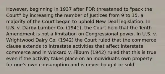 However, beginning in 1937 after FDR threatened to "pack the Court" by increasing the number of Justices from 9 to 15, a majority of the Court began to uphold New Deal legislation. In U.S. v. Darby Lumber Co. (1941), the Court held that the Tenth Amendment is not a limitation on Congressional power. In U.S. v. Wrightwood Dairy Co. (1942) the Court ruled that the commerce clause extends to intrastate activities that affect interstate commerce and in Wickard v. Filburn (1942) ruled that this is true even if the activity takes place on an individual's own property for one's own consumption and is never bought or sold.