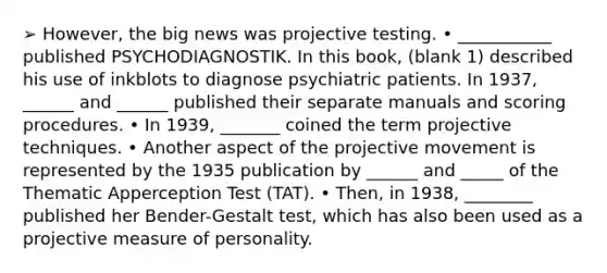 ➢ However, the big news was projective testing. • ___________ published PSYCHODIAGNOSTIK. In this book, (blank 1) described his use of inkblots to diagnose psychiatric patients. In 1937, ______ and ______ published their separate manuals and scoring procedures. • In 1939, _______ coined the term projective techniques. • Another aspect of the projective movement is represented by the 1935 publication by ______ and _____ of the Thematic Apperception Test (TAT). • Then, in 1938, ________ published her Bender-Gestalt test, which has also been used as a projective measure of personality.