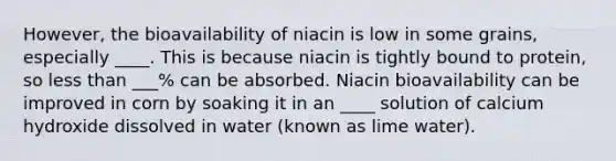 However, the bioavailability of niacin is low in some grains, especially ____. This is because niacin is tightly bound to protein, so less than ___% can be absorbed. Niacin bioavailability can be improved in corn by soaking it in an ____ solution of calcium hydroxide dissolved in water (known as lime water).