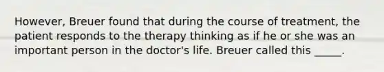 However, Breuer found that during the course of treatment, the patient responds to the therapy thinking as if he or she was an important person in the doctor's life. Breuer called this _____.