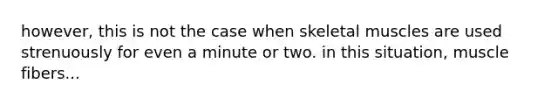 however, this is not the case when skeletal muscles are used strenuously for even a minute or two. in this situation, muscle fibers...