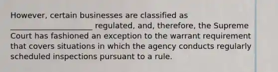 However, certain businesses are classified as _____________________ regulated, and, therefore, the Supreme Court has fashioned an exception to the warrant requirement that covers situations in which the agency conducts regularly scheduled inspections pursuant to a rule.