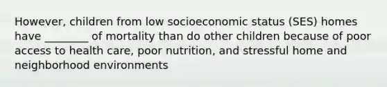 However, children from low socioeconomic status (SES) homes have ________ of mortality than do other children because of poor access to health care, poor nutrition, and stressful home and neighborhood environments