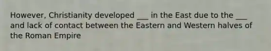 However, Christianity developed ___ in the East due to the ___ and lack of contact between the Eastern and Western halves of the Roman Empire