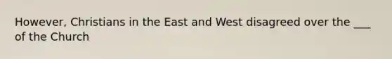 However, Christians in the East and West disagreed over the ___ of the Church