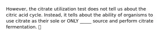 However, the citrate utilization test does not tell us about the citric acid cycle. Instead, it tells about the ability of organisms to use citrate as their sole or ONLY _____ source and perform citrate fermentation. 👍