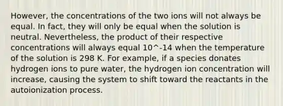 However, the concentrations of the two ions will not always be equal. In fact, they will only be equal when the solution is neutral. Nevertheless, the product of their respective concentrations will always equal 10^-14 when the temperature of the solution is 298 K. For example, if a species donates hydrogen ions to pure water, the hydrogen ion concentration will increase, causing the system to shift toward the reactants in the autoionization process.