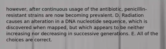 however, after continuous usage of the antibiotic, penicillin-resistant strains are now becoming prevalent. D. Radiation causes an alteration in a DNA nucleotide sequence, which is discovered when mapped, but which appears to be neither increasing nor decreasing in successive generations. E. All of the choices are correct.