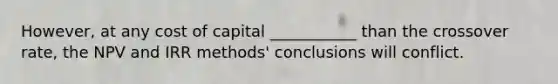 However, at any cost of capital ___________ than the crossover rate, the NPV and IRR methods' conclusions will conflict.