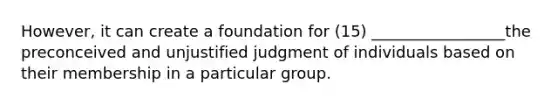 However, it can create a foundation for (15) _________________the preconceived and unjustified judgment of individuals based on their membership in a particular group.