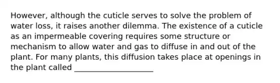 However, although the cuticle serves to solve the problem of water loss, it raises another dilemma. The existence of a cuticle as an impermeable covering requires some structure or mechanism to allow water and gas to diffuse in and out of the plant. For many plants, this diffusion takes place at openings in the plant called ____________________