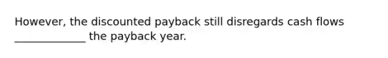 However, the discounted payback still disregards cash flows _____________ the payback year.