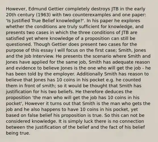 However, Edmund Gettier completely destroys JTB in the early 20th century (1963) with two counterexamples and one paper: 'Is Justified True Belief knowledge?'. In his paper he explores whether the conditions are truly sufficient for knowledge, and presents two cases in which the three conditions of JTB are satisfied yet where knowledge of a proposition can still be questioned. Though Gettier does present two cases for the purpose of this essay I will focus on the first case; Smith, Jones and the Job Interview. He presents the scenario where Smith and Jones have applied for the same job, Smith has adequate reason and evidence to believe Jones is the one who will get the job - he has been told by the employer. Additionally Smith has reason to believe that Jones has 10 coins in his pocket e.g. he counted them in front of smith; so it would be thought that Smith has justification for his two beliefs. He therefore deduces the proposition 'the man who will get the job has 10 coins in his pocket', However it turns out that Smith is the man who gets the job and he also happens to have 10 coins in his pocket, yet based on false belief his proposition is true. So this can not be considered knowledge. It is simply luck there is no connection between the justification of the belief and the fact of his belief being true.