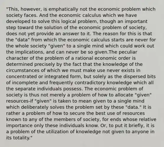 "This, however, is emphatically not the economic problem which society faces. And the economic calculus which we have developed to solve this logical problem, though an important step toward the solution of the economic problem of society, does not yet provide an answer to it. The reason for this is that the "data" from which the economic calculus starts are never for the whole society "given" to a single mind which could work out the implications, and can never be so given.The peculiar character of the problem of a rational economic order is determined precisely by the fact that the knowledge of the circumstances of which we must make use never exists in concentrated or integrated form, but solely as the dispersed bits of incomplete and frequently contradictory knowledge which all the separate individuals possess. The economic problem of society is thus not merely a problem of how to allocate "given" resources-if "given" is taken to mean given to a single mind which deliberately solves the problem set by these "data." It is rather a problem of how to secure the best use of resources known to any of the members of society, for ends whose relative importance only these individuals know. Or, to put it briefly, it is a problem of the utilization of knowledge not given to anyone in its totality."