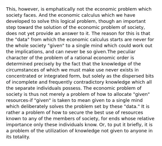 This, however, is emphatically not the economic problem which society faces. And the economic calculus which we have developed to solve this logical problem, though an important step toward the solution of the economic problem of society, does not yet provide an answer to it. The reason for this is that the "data" from which the economic calculus starts are never for the whole society "given" to a single mind which could work out the implications, and can never be so given.The peculiar character of the problem of a rational economic order is determined precisely by the fact that the knowledge of the circumstances of which we must make use never exists in concentrated or integrated form, but solely as the dispersed bits of incomplete and frequently contradictory knowledge which all the separate individuals possess. The economic problem of society is thus not merely a problem of how to allocate "given" resources-if "given" is taken to mean given to a single mind which deliberately solves the problem set by these "data." It is rather a problem of how to secure the best use of resources known to any of the members of society, for ends whose relative importance only these individuals know. Or, to put it briefly, it is a problem of the utilization of knowledge not given to anyone in its totality.