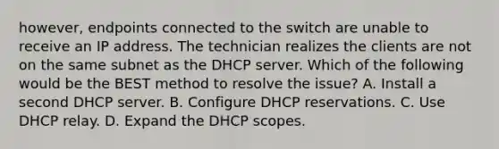 however, endpoints connected to the switch are unable to receive an IP address. The technician realizes the clients are not on the same subnet as the DHCP server. Which of the following would be the BEST method to resolve the issue? A. Install a second DHCP server. B. Configure DHCP reservations. C. Use DHCP relay. D. Expand the DHCP scopes.