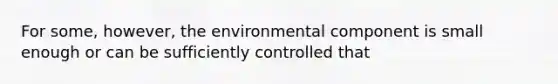 For some, however, the environmental component is small enough or can be sufficiently controlled that