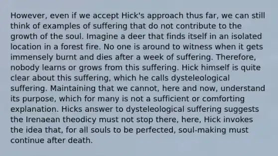 However, even if we accept Hick's approach thus far, we can still think of examples of suffering that do not contribute to the growth of the soul. Imagine a deer that finds itself in an isolated location in a forest fire. No one is around to witness when it gets immensely burnt and dies after a week of suffering. Therefore, nobody learns or grows from this suffering. Hick himself is quite clear about this suffering, which he calls dysteleological suffering. Maintaining that we cannot, here and now, understand its purpose, which for many is not a sufficient or comforting explanation. Hicks answer to dysteleological suffering suggests the Irenaean theodicy must not stop there, here, Hick invokes the idea that, for all souls to be perfected, soul-making must continue after death.