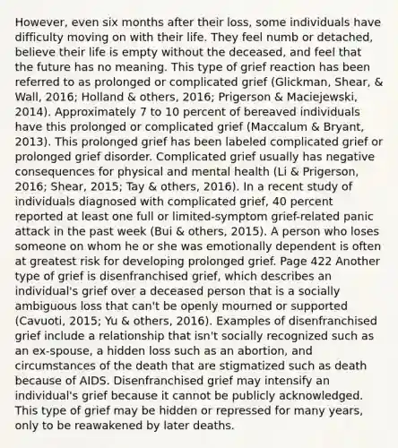 However, even six months after their loss, some individuals have difficulty moving on with their life. They feel numb or detached, believe their life is empty without the deceased, and feel that the future has no meaning. This type of grief reaction has been referred to as prolonged or complicated grief (Glickman, Shear, & Wall, 2016; Holland & others, 2016; Prigerson & Maciejewski, 2014). Approximately 7 to 10 percent of bereaved individuals have this prolonged or complicated grief (Maccalum & Bryant, 2013). This prolonged grief has been labeled complicated grief or prolonged grief disorder. Complicated grief usually has negative consequences for physical and mental health (Li & Prigerson, 2016; Shear, 2015; Tay & others, 2016). In a recent study of individuals diagnosed with complicated grief, 40 percent reported at least one full or limited-symptom grief-related panic attack in the past week (Bui & others, 2015). A person who loses someone on whom he or she was emotionally dependent is often at greatest risk for developing prolonged grief. Page 422 Another type of grief is disenfranchised grief, which describes an individual's grief over a deceased person that is a socially ambiguous loss that can't be openly mourned or supported (Cavuoti, 2015; Yu & others, 2016). Examples of disenfranchised grief include a relationship that isn't socially recognized such as an ex-spouse, a hidden loss such as an abortion, and circumstances of the death that are stigmatized such as death because of AIDS. Disenfranchised grief may intensify an individual's grief because it cannot be publicly acknowledged. This type of grief may be hidden or repressed for many years, only to be reawakened by later deaths.