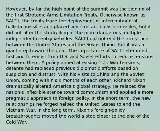 However, by far the high point of the summit was the signing of the first Strategic Arms Limitation Treaty. Otherwise known as SALT I, the treaty froze the deployment of intercontinental ballistic missiles and placed limits on antiballistic missiles, but it did not alter the stockpiling of the more dangerous multiple independent reentry vehicles. SALT I did not end the arms race between the United States and the Soviet Union. But it was a giant step toward the goal. The importance of SALT I stemmed first and foremost from U.S. and Soviet efforts to reduce tensions between them. A policy aimed at easing Cold War tensions, detente had replaced previous diplomatic efforts based on suspicion and distrust. With his visits to China and the Soviet Union, coming within six months of each other, Richard Nixon dramatically altered America's global strategy. He relaxed the nation's inflexible stance toward communism and applied a more pragmatic approach to foreign policy. In the short term, the new relationships he forged helped the United States to end the Vietnam War. In the long term, Nixon's foreign-policy breakthroughts moved the world a step closer to the end of the Cold War.