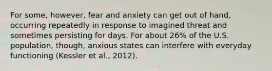 For some, however, fear and anxiety can get out of hand, occurring repeatedly in response to imagined threat and sometimes persisting for days. For about 26% of the U.S. population, though, anxious states can interfere with everyday functioning (Kessler et al., 2012).